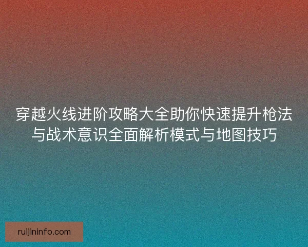 穿越火线进阶攻略大全助你快速提升枪法与战术意识全面解析模式与地图技巧