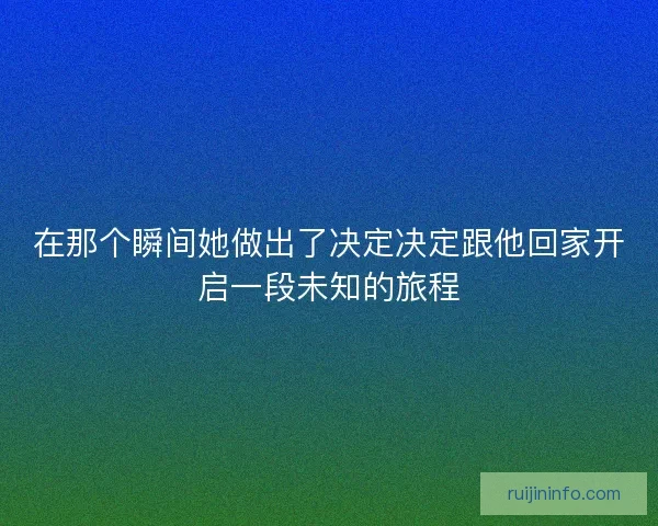 在那个瞬间她做出了决定决定跟他回家开启一段未知的旅程