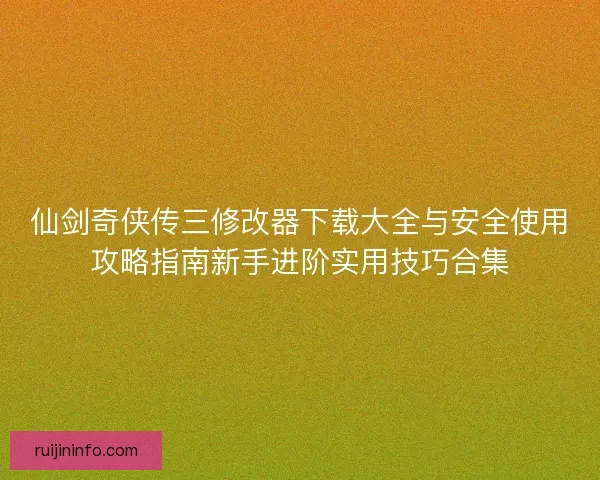 仙剑奇侠传三修改器下载大全与安全使用攻略指南新手进阶实用技巧合集