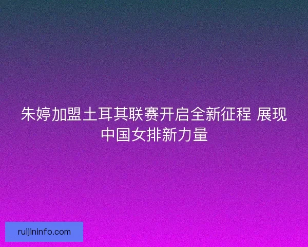 朱婷加盟土耳其联赛开启全新征程 展现中国女排新力量