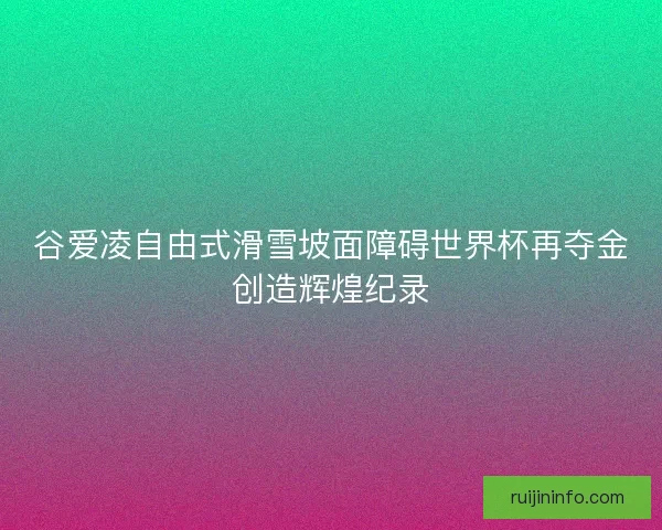 谷爱凌自由式滑雪坡面障碍世界杯再夺金创造辉煌纪录