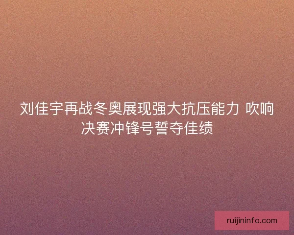 刘佳宇再战冬奥展现强大抗压能力 吹响决赛冲锋号誓夺佳绩